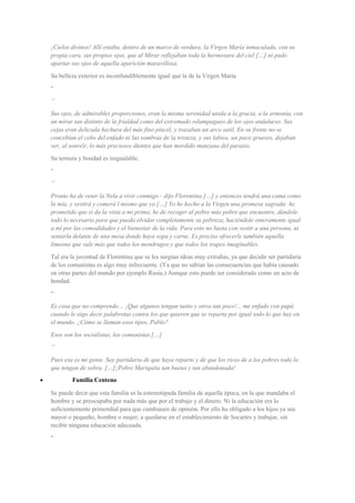 ¡Cielos divinos! Allí estaba, dentro de un marco de verdura, la Virgen María inmaculada, con su
propia cara, sus propios ojos, que al Mirar reflejaban toda la hermosura del ciel […] ni pudo
apartar sus ojos de aquella aparición maravillosa.
Su belleza exterior es inconfundiblemente igual que la de la Virgen María.
“
”
Sus ojos, de admirables proporciones, eran la misma serenidad unida a la gracia, a la armonía, con
un mirar tan distinto de la frialdad como del extremado relampagueo de los ojos andaluces. Sus
cejas eran delicada hechura del más fino pincel, y trazaban un arco sutil. En su frente no se
concebían el ceño del enfado ni las sombras de la tristeza, y sus labios, un poco gruesos, dejaban
ver, al sonreír, lo más preciosos dientes que han mordido manzana del paraíso.
Su ternura y bondad es inigualable.
“
”
Pronto ha de venir la Nela a vivir conmigo - dijo Florentina […] y entonces tendrá una cama como
la mía, y vestirá y comerá l mismo que yo […] Yo he hecho a la Virgen una promesa sagrada: he
prometido que si da la vista a mi primo, he de recoger al pobre más pobre que encuentre, dándole
todo lo necesario para que pueda olvidar completamente su pobreza, haciéndole enteramente igual
a mí por las comodidades y el bienestar de la vida. Para esto no basta con vestir a una persona, ni
sentarla delante de una mesa donde haya sopa y carne. Es preciso ofrecerle también aquella
limosna que vale más que todos los mendrugos y que todos los trapos imaginables.
Tal era la juventud de Florentina que se les surgían ideas muy extrañas, ya que decidir ser partidaria
de los comunistas es algo muy infrecuente. (Ya que no sabían las consecuencias que había causado
en otras partes del mundo por ejemplo Rusia.) Aunque esto puede ser considerado como un acto de
bondad.
“
Es cosa que no comprendo… ¡Que algunos tengan tanto y otros tan poco!... me enfado con papá
cuando le oigo decir palabrotas contra los que quieren que se reparta por igual todo lo que hay en
el mundo. ¿Cómo se llaman esos tipos, Pablo?
Esos son los socialistas, los comunistas […]
”
Pues esa es mi gente. Soy partidaria de que haya reparto y de que los ricos de a los pobres todo lo
que tengan de sobra. […]¡Pobre Mariquita tan buena y tan abandonada!
• Familia Centeno
Se puede decir que esta familia es la estereotipada familia de aquella época, en la que mandaba el
hombre y se preocupaba por nada más que por el trabajo y el dinero. Ni la educación era lo
suficientemente primordial para que cambiasen de opinión. Por ello ha obligado a los hijos ya sea
mayor o pequeño, hombre o mujer, a quedarse en el establecimiento de Socartes y trabajar, sin
recibir ninguna educación adecuada.
“
 