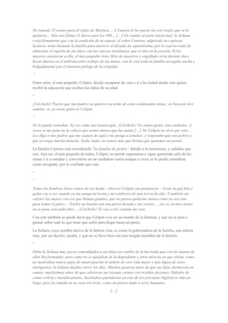 He tomado 32 reales para el refajo de Mariuca… A Tanasio le he puesto los seis reales que se le
quitaron… Sólo nos faltan 11 duros para los 500… […] En cuanto al pasto intelectual, la Señana
creía firmemente que con la erudición de su esposo, el señor Centeno, adquirida en copiosas
lecturas, tenía bastante la familia para merecer el dictado de sapientísima, por lo cual no trató de
alimentar el espíritu de sus hijos con las rancias enseñanzas que se dan en la escuela. Si los
mayores asistieron a ella, el más pequeño viose libre de maestros y engolfado vivía durante doce
horas diarias en el embrutecedor trabajo de las minas, con lo cual toda la familia navegaba ancha y
holgadamente por el inmenso piélago de la estupidez.
”
Entre estos, el más pequeño, Celipín, decide escaparse de casa e ir a la ciudad donde este quiere
recibir la educación que reciben los niños de su edad.
“
¡Córcholis! Puesto que mis padres no quieren sacarme de estas condenadas minas, yo buscaré otro
camino; sí, ya veras quién es Celipín.
”
No lo puedo remediar. Ya ves cómo nos tienen aquí. ¡Córcholis! No somos gente, sino animales. A
veces se me pone en la cabeza que somos menos que las mulas […] No Celipín no sirve par esto…
Les digo a mis padres que me saquen de aquí y me ponga a estudiar, y responden que son pobres y
que yo tengo mucha fantesía. Nada, nada; no somos más que bestias que ganamos un jornal.
La familia Centeno está considerada “La familia de piedra” debido a lo misterioso, y callados que
son. Aún así, el más pequeño de todos, Celipín, no pierde esperanzas y sigue queriendo salir de las
minas e ir a estudiar y convertirse en un verdadero varón aunque a veces se le puede considerar
como arrogante, por lo confiado que está.
“
”
Todos los hombres listos somos de ese modo - observó Celipín con petulancia -. Verás tu qué fino y
galán voy a ser cuando yo me ponga mi levita y mi sombrero de una tercia de alto. Y también me
calzaré las manos con eso que llaman guantes, que no pienso quitarme nunca como no sea sino
para tomar el pulso… Tendré un bastón con una porra dorada y me vestiré…, eso sí, en mis carnes
no se pone sino paño fino… ¡Córcholis! Te vas a reír cuando me veas.
Con esto también se puede decir que Celipín vive en un mundo de la fantasía, y que no se para a
pensar sobre todo lo que tiene que sufrir para llegar hasta tal punto.
La Señana, cuyo nombre deriva de la Señora Ana, es como la gobernadora de la familia, una señora
muy, por así decirlo, tacaña, y que no se lleva bien con casi ningún miembro de la familia.
“
Daba la Señana muy pocas comodidades a sus hijos en cambie de la hacienda que con las manos de
ellos iba formando; pero como no se quejaban de la degradante y atroz miseria en que vivían, como
no mostraban nunca pujos de emancipación ni anhelo de otra vida mejor y más digna de seres
inteligentes, la Señana dejaba correr los días. Muchos pasaron antes de que sus hijas durmieran en
camas; muchísimos antes de que cubrieran sus lozanas carnes con vestidos decentes. Dábales de
comer sobria y metódicamente, haciéndose partidarias en esto de los preceptos higiénicos más en
boga; pero la comida en su casa era triste, como un pienso dado a seres humanos.
[…]
 