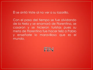 Él se sintió triste al no ver a su lazarillo.
Con el paso del tiempo se fue olvidando
de la Nela y se enamoró de Florentina, se
casaron y se hicieron turistas pues su
meta de Florentina fue hacer feliz a Pablo
y enseñarle lo maravilloso que es el
mundo.
 