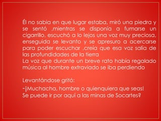 Él no sabia en que lugar estaba, miró una piedra y
se sentó ,mientras se disponía a fumarse un
cigarrillo, escuchó a lo lejos una voz muy preciosa,
enseguida se levanto y se apresuro a acercarse
para poder escuchar ,creía que esa voz salía de
las profundidades de la tierra
La voz que durante un breve rato había regalado
música al hombre extraviado se iba perdiendo
Levantándose gritó:
-¡Muchacha, hombre o quienquiera que seas!
Se puede ir por aquí a las minas de Socartes?
 