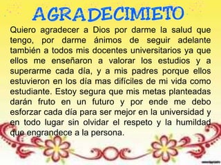 Quiero agradecer a Dios por darme la salud que
tengo, por darme ánimos de seguir adelante
también a todos mis docentes universitarios ya que
ellos me enseñaron a valorar los estudios y a
superarme cada día, y a mis padres porque ellos
estuvieron en los día mas difíciles de mi vida como
estudiante. Estoy segura que mis metas planteadas
darán fruto en un futuro y por ende me debo
esforzar cada día para ser mejor en la universidad y
en todo lugar sin olvidar el respeto y la humildad
que engrandece a la persona.
 