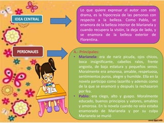 A.- Principales:
• Marianela: era de nariz picuda, ojos chicos,
boca insignificante, cabellos ralos, frente
angosta, de baja estatura y pequeños senos.
Moralmente era amorosa, amable, respetuosa,
sentimientos puros, alegre y humilde. Ella en la
novela participo como lazarillo y además como
de la que se enamoró y después la rechazaron
por fea.
• Pablo: era ciego, alto y guapo. Moralmente
educado, buenos principios y valores, amables
y amorosa. En la novela cuando no veía estaba
enamorado de Marianela y por su culpa
Marianela se murió
IDEA CENTRAL
Lo que quiere expresar el autor con este
drama, es la hipocresía de las personas con
respecto a la belleza. Como Pablo, se
enamora de la belleza interior de Marianela y
cuando recupera la visión, la deja de lado, y
se enamora de la belleza exterior de
Florentina.
 