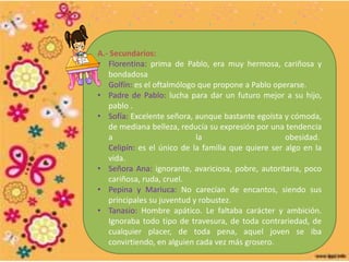 A.- Secundarios:
• Florentina: prima de Pablo, era muy hermosa, cariñosa y
bondadosa
• Golfín: es el oftalmólogo que propone a Pablo operarse.
• Padre de Pablo: lucha para dar un futuro mejor a su hijo,
pablo .
• Sofía: Excelente señora, aunque bastante egoísta y cómoda,
de mediana belleza, reducía su expresión por una tendencia
a la obesidad.
Celipín: es el único de la familia que quiere ser algo en la
vida.
• Señora Ana: ignorante, avariciosa, pobre, autoritaria, poco
cariñosa, ruda, cruel.
• Pepina y Mariuca: No carecían de encantos, siendo sus
principales su juventud y robustez.
• Tanasio: Hombre apático. Le faltaba carácter y ambición.
Ignoraba todo tipo de travesura, de toda contrariedad, de
cualquier placer, de toda pena, aquel joven se iba
convirtiendo, en alguien cada vez más grosero.
 