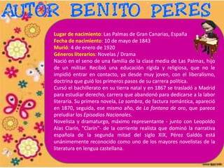 Lugar de nacimiento: Las Palmas de Gran Canarias, España
Fecha de nacimiento: 10 de mayo de 1843
Murió: 4 de enero de 1920
Géneros literarios: Novelas / Drama
Nació en el seno de una familia de la clase media de Las Palmas, hijo
de un militar. Recibió una educación rígida y religiosa, que no le
impidió entrar en contacto, ya desde muy joven, con el liberalismo,
doctrina que guió los primeros pasos de su carrera política.
Cursó el bachillerato en su tierra natal y en 1867 se trasladó a Madrid
para estudiar derecho, carrera que abandonó para dedicarse a la labor
literaria. Su primera novela, La sombra, de factura romántica, apareció
en 1870, seguida, ese mismo año, de La fontana de oro, que parece
preludiar los Episodios Nacionales.
Novelista y dramaturgo, máximo representante - junto con Leopoldo
Alas Clarín, "Clarín"- de la corriente realista que dominó la narrativa
española de la segunda mitad del siglo XIX, Pérez Galdós está
unánimemente reconocido como uno de los mayores novelistas de la
literatura en lengua castellana.
 