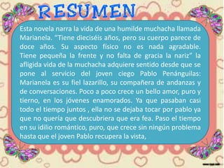 Esta novela narra la vida de una humilde muchacha llamada
Marianela. “Tiene dieciséis años, pero su cuerpo parece de
doce años. Su aspecto físico no es nada agradable.
Tiene pequeña la frente y no falta de gracia la nariz” la
afligida vida de la muchacha adquiere sentido desde que se
pone al servicio del joven ciego Pablo Penánguilas:
Marianela es su fiel lazarillo, su compañera de andanzas y
de conversaciones. Poco a poco crece un bello amor, puro y
tierno, en los jóvenes enamorados. Ya que pasaban casi
todo el tiempo juntos , ella no se dejaba tocar por pablo ya
que no quería que descubriera que era fea. Paso el tiempo
en su idilio romántico, puro, que crece sin ningún problema
hasta que el joven Pablo recupera la vista,
 