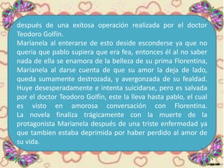 después de una exitosa operación realizada por el doctor
Teodoro Golfín.
Marianela al enterarse de esto deside esconderse ya que no
queria que pablo supiera que era fea, entonces él al no saber
nada de ella se enamora de la belleza de su prima Florentina,
Marianela al darse cuenta de que su amor la deja de lado,
queda sumamente destrozada, y avergonzada de su fealdad.
Huye desesperadamente e intenta suicidarse, pero es salvada
por el doctor Teodoro Golfín, este la lleva hasta pablo, el cual
es visto en amorosa conversación con Florentina.
La novela finaliza trágicamente con la muerte de la
protagonista Marianela después de una triste enfermedad ya
que tambien estaba deprimida por haber perdido al amor de
su vida.
 