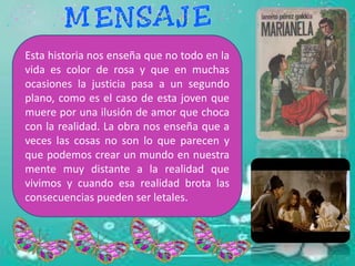 Esta historia nos enseña que no todo en la
vida es color de rosa y que en muchas
ocasiones la justicia pasa a un segundo
plano, como es el caso de esta joven que
muere por una ilusión de amor que choca
con la realidad. La obra nos enseña que a
veces las cosas no son lo que parecen y
que podemos crear un mundo en nuestra
mente muy distante a la realidad que
vivimos y cuando esa realidad brota las
consecuencias pueden ser letales.
 