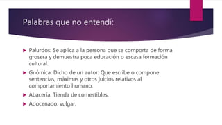 Palabras que no entendí:
 Palurdos: Se aplica a la persona que se comporta de forma
grosera y demuestra poca educación o escasa formación
cultural.
 Gnómica: Dicho de un autor: Que escribe o compone
sentencias, máximas y otros juicios relativos al
comportamiento humano.
 Abacería: Tienda de comestibles.
 Adocenado: vulgar.
 