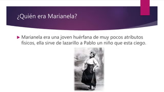 ¿Quién era Marianela?
 Marianela era una joven huérfana de muy pocos atributos
físicos, ella sirve de lazarillo a Pablo un niño que esta ciego.
 