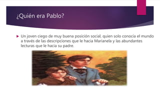 ¿Quién era Pablo?
 Un joven ciego de muy buena posición social, quien solo conocía el mundo
a través de las descripciones que le hacia Marianela y las abundantes
lecturas que le hacia su padre.
 