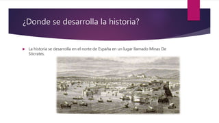 ¿Donde se desarrolla la historia?
 La historia se desarrolla en el norte de España en un lugar llamado Minas De
Sócrates.
 