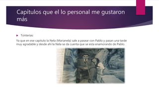 Capítulos que el lo personal me gustaron
más
 Tonterías:
Ya que en ese capitulo la Nela (Marianela) sale a pasear con Pablo y pasan una tarde
muy agradable y desde ahí la Nela se da cuenta que se esta enamorando de Pablo.
 