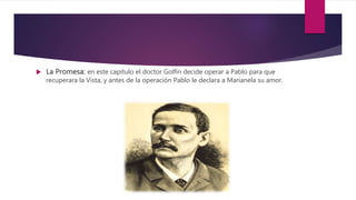  La Promesa: en este capitulo el doctor Golfín decide operar a Pablo para que
recuperara la Vista, y antes de la operación Pablo le declara a Marianela su amor.
 