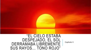 “EL CIELO ESTABA
DESPEJADO, EL SOL
DERRAMABA LIBREMENTE
SUS RAYOS… TONO ROJO”
Capítulo V
 