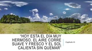 “HOY ESTA EL DÍA MUY
HERMOSO. EL AIRE CORRE
SUAVE Y FRESCO Y EL SOL
CALIENTA SIN QUEMAR”
Capítulo VI
 
