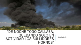 “DE NOCHE TODO CALLABA,
QUEDANDO SOLO EN
ACTIVIDAD LOS BULLIDORES
HORNOS”
Capítulo IX
 