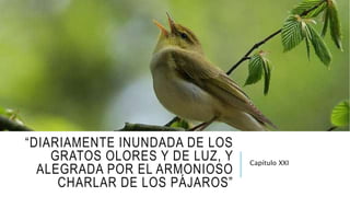 “DIARIAMENTE INUNDADA DE LOS
GRATOS OLORES Y DE LUZ, Y
ALEGRADA POR EL ARMONIOSO
CHARLAR DE LOS PÁJAROS”
Capítulo XXI
 