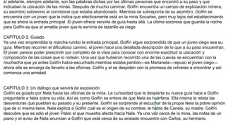 sí adelante, siempre adelante, son las palabras dichas por las últimas personas que encontró a su paso y que
indicaban la ubicación de las minas. Después de mucho caminar, Golfín encuentra un campo de explotación minera,
su asombro sobrevino al corroborar que estaba abandonado. Mientras se sobreponía de su asombro, Golfín se
encuentra con un joven que le indica que efectivamente está en la mina Socartes, pero muy lejos del establecimiento
que es ahora la entrada principal. El joven ofrece servirle de guía hasta allá. La última sorpresa que guarda la noche
para Golfín es que el amable joven que le serviría de lazarillo es ciego.
CAPÍTULO 2: Guiado
Ya una vez emprendida la marcha rumbo la entrada principal, Golfín sigue sorprendido de que un joven ciego sea su
guía. Mientras recorren el dificultoso camino, el joven hace una detallada descripción de lo que a su paso encuentran.
El joven parece poder prescindir por completo de la vista para conocer con enorme exactitud la ubicación y
composición de las cosas que lo rodean. Una vez que hubieron recorrido una de las cuevas se encuentran con la
muchacha que ya antes Golfín había escuchado mientras estaba perdido—es Marianela—repuso el joven ciego—
ahora ella se encarga de llevarlo a las oficinas. Golfín y el se despiden con la promesa de volverse a encontrar y así
comienza una amistad.
CAPÍTULO 3: Un diálogo que servirá de exposición
Golfín es guiado por Nela hacia las oficinas de la mina. La curiosidad que le despierta su nueva guía hace a Golfín
preguntarle a Nela sobre su vida. Así es como Golfín se entera de que Nela es huérfana. Ella misma le relata las
desventuras que pueblan su pasado y su presente. Golfín se sorprende al escuchar de la propia Nela la pobre opinión
que de sí misma tiene. Nela explica a Golfín cuál es el origen de su nombre; le habla de Canela, su madre. Golfín
descubre que es sólo el joven Pablo el que muestra afecto hacía Nela. Ya una vez cerca de la mina, las notas de un
piano y el aviso de Nela anuncian a Golfín que está cerca de su ansiado encuentro con Carlos, su hermano.
 