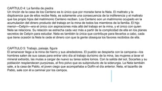 CAPÍTULO 4: La familia de piedra
Un rincón de la casa de los Centeno es lo único que por morada tiene la Nela. El maltrato y la
displicencia que de ellos recibe Nela, es solamente una consecuencia de la indiferencia y el maltrato
que los propio hijos del matrimonio Centeno reciben. Los Centeno son un matrimonio ocupado en la
acumulación del dinero producto del trabajo en la mina de todos los miembros de la familia. El hijo
menor—Celipín—era el único con aspiraciones más allá del trabajo en la mina, y el único con quien
Nela se relaciona. Su relación se estrecha cada vez más a partir de la complicidad de ella en los planes
secretos de Celipín para estudiar. Nela es también la única que contribuye para llevarlos a cabo, cada
que tiene ocasión la Nela le cede el dinero con que la gente obsequia los favores recibidos de ella.
CAPÍTULO 5: Trabajo, paisaje, figura
El amanecer llega a la mina de hierro y sus alrededores. El pueblo se despierta con la campana—los
hombres salen de sus casas para entrar otro día al trabajo durísimo de la mina, las mujeres a lavar el
mineral extraído, las mulas a cargar de nuevo su tarea sobre lomos. Con la salida del sol, Socartes y su
población resplandecen purpúreas, el fino polvo que es subproducto de la siderurgia. La Nela también
sale, a la casa de Pablo, el joven ciego que acompañaba a Golfín el día anterior. Nela, el lazarillo de
Pablo, sale con él a caminar por los campos.
 