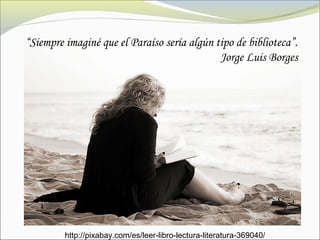 “Siempre imaginé que el Paraíso sería algún tipo de biblioteca”.
Jorge Luis Borges
http://pixabay.com/es/leer-libro-lectura-literatura-369040/
 