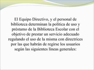 El Equipo Directivo, y el personal de
biblioteca determinan la política de uso y
préstamo de la Biblioteca Escolar con el
objetivo de prestar un servicio adecuado
regulando el uso de la misma con directrices
por las que habrán de regirse los usuarios
según las siguientes líneas generales:
 