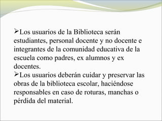 Los usuarios de la Biblioteca serán
estudiantes, personal docente y no docente e
integrantes de la comunidad educativa de la
escuela como padres, ex alumnos y ex
docentes.
Los usuarios deberán cuidar y preservar las
obras de la biblioteca escolar, haciéndose
responsables en caso de roturas, manchas o
pérdida del material.
 