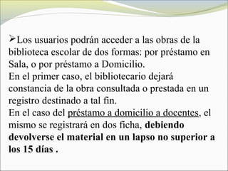 Los usuarios podrán acceder a las obras de la
biblioteca escolar de dos formas: por préstamo en
Sala, o por préstamo a Domicilio.
En el primer caso, el bibliotecario dejará
constancia de la obra consultada o prestada en un
registro destinado a tal fin.
En el caso del préstamo a domicilio a docentes, el
mismo se registrará en dos ficha, debiendo
devolverse el material en un lapso no superior a
los 15 días .
 