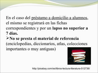 En el caso del préstamo a domicilio a alumnos,
el mismo se registrará en las fichas
correspondientes y por un lapso no superior a
7 días.
No se presta el material de referencia
(enciclopedias, diccionarios, atlas, colecciones
importantes o muy antiguas)
http://pixabay.com/es/libros-lectura-literatura-512736/
 