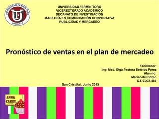 UNIVERSIDAD FERMÍN TORO
VICERECTORADO ACADÉMICO
DECANATO DE INVESTIGACIÓN
MAESTRÍA EN COMUNICACIÓN CORPORATIVA
PUBLICIDAD Y MERCADEO
Pronóstico de ventas en el plan de mercadeo
Facilitador:
Ing: Msc. Olga Pastora Soteldo Pérez
Alumno:
Marianela Pinzón
C.I. 9.235.487
San Cristóbal, Junio 2013
 