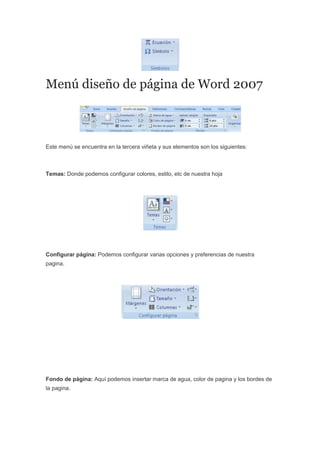 Menú diseño de página de Word 2007
Este menú se encuentra en la tercera viñeta y sus elementos son los siguientes:
Temas: Donde podemos configurar colores, estilo, etc de nuestra hoja
Configurar página: Podemos configurar varias opciones y preferencias de nuestra
pagina.
Fondo de página: Aquí podemos insertar marca de agua, color de pagina y los bordes de
la pagina.
 