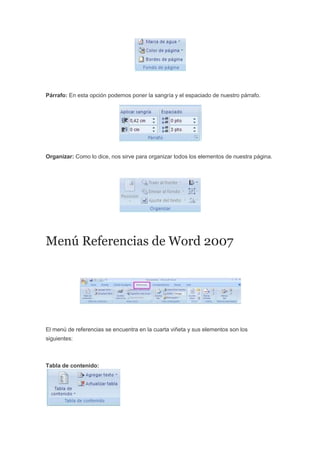 Párrafo: En esta opción podemos poner la sangría y el espaciado de nuestro párrafo.
Organizar: Como lo dice, nos sirve para organizar todos los elementos de nuestra página.
Menú Referencias de Word 2007
El menú de referencias se encuentra en la cuarta viñeta y sus elementos son los
siguientes:
Tabla de contenido:
 