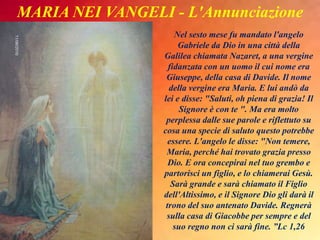 Nel sesto mese fu mandato l'angelo
Gabriele da Dio in una città della
Galilea chiamata Nazaret, a una vergine
fidanzata con un uomo il cui nome era
Giuseppe, della casa di Davide. Il nome
della vergine era Maria. E lui andò da
lei e disse: "Saluti, oh piena di grazia! Il
Signore è con te ". Ma era molto
perplessa dalle sue parole e riflettuto su
cosa una specie di saluto questo potrebbe
essere. L'angelo le disse: "Non temere,
Maria, perché hai trovato grazia presso
Dio. E ora concepirai nel tuo grembo e
partorisci un figlio, e lo chiamerai Gesù.
Sarà grande e sarà chiamato il Figlio
dell'Altissimo, e il Signore Dio gli darà il
trono del suo antenato Davide. Regnerà
sulla casa di Giacobbe per sempre e del
suo regno non ci sarà fine. ”Lc 1,26
MARIA NEI VANGELI - L'Annunciazione
 