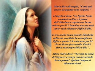 Maria disse all'angelo, "Come può
essere, da quando sono vergine? "
L'angelo le disse: "Lo Spirito Santo
scenderà su di te e il potere
dell'Altissimo ti coprirà con la sua
ombra; perciò il bambino nascere sarà
santo; sarà chiamato Figlio di Dio.
E ora, anche la tua parente Elisabetta
nella sua vecchiaia ha concepito un
figlio; e questo è il sesto mese per lei
che si diceva fosse sterile. Perché
niente sarà impossibile a Dio ".
Allora Maria disse: "Eccomi, la serva
del Signore; avvenga con me secondo
la tua parola". Quindi l'angelo si
allontanò da lei.
 
