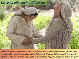 Maria si mise in cammino e andò in fretta in una città della Giudea in collina, dove
entrò nella casa di Zaccaria e salutò Elisabetta. Quando Elisabetta udì il saluto di
Maria, il bambino le saltò in grembo. Ed Elisabetta fu piena di Spirito Santo. Lc 1,39
La visita alla cugina Elisabetta
 