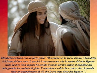 Elisabetta esclamò con un forte grido: "Benedetta sei tu fra le donne, e benedetto
è il frutto del tuo seno. E perché è successo a me, che la madre del mio Signore
viene da me? Non appena ho sentito il suono del tuo saluto, il bambino nel
mio grembo ha esultato di gioia. E benedetta è colei che credeva che ci sarebbe
stato un adempimento di ciò che le era stato detto dal Signore ".
 