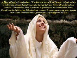 Il Magnificat - E Maria disse: "L'anima mia magnifica il Signore, e il mio spirito
si rallegra in Dio mio Salvatore, poiché ha guardato con favore all'umiltà del suo
servitore. Sicuramente, d'ora in poi tutte le generazioni mi chiameranno beata;
Grandi cose ha fatto per me l'Onnipotente e santo è il suo nome. La sua misericordia
è per coloro che lo temono di generazione in generazione. Lc 1,46
 