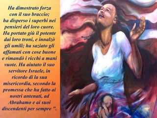 Ha dimostrato forza
con il suo braccio;
ha disperso i superbi nei
pensieri del loro cuore.
Ha portato giù il potente
dai loro troni, e innalzò
gli umili; ha saziato gli
affamati con cose buone
e rimandò i ricchi a mani
vuote. Ha aiutato il suo
servitore Israele, in
ricordo di la sua
misericordia, secondo la
promessa che ha fatto ai
nostri antenati, ad
Abrahamo e ai suoi
discendenti per sempre ".
 