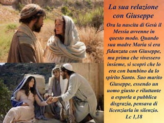 Ora la nascita di Gesù il
Messia avvenne in
questo modo. Quando
sua madre Maria si era
fidanzata con Giuseppe,
ma prima che vivessero
insieme, si scoprì che lo
era con bambino da lo
spirito Santo. Suo marito
Giuseppe, essendo un
uomo giusto e riluttante
a esporla a pubblica
disgrazia, pensava di
licenziarla in silenzio.
Lc 1,18
La sua relazione
con Giuseppe
 