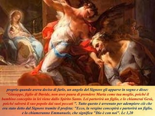 proprio quando aveva deciso di farlo, un angelo del Signore gli apparve in sogno e disse:
"Giuseppe, figlio di Davide, non aver paura di prendere Maria come tua moglie, poiché il
bambino concepito in lei viene dallo Spirito Santo. Lei partorirà un figlio, e lo chiamerai Gesù,
poiché salverà il suo popolo dai suoi peccati ". Tutto questo è avvenuto per adempiere ciò che
era stato detto dal Signore tramite il profeta: "Ecco, la vergine concepirà e partorirà un figlio,
e lo chiameranno Emmanuele, che significa "Dio è con noi". Lc 1,20
 