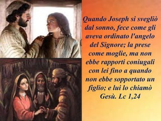 Quando Joseph si svegliò
dal sonno, fece come gli
aveva ordinato l'angelo
del Signore; la prese
come moglie, ma non
ebbe rapporti coniugali
con lei fino a quando
non ebbe sopportato un
figlio; e lui lo chiamò
Gesù. Lc 1,24
 
