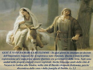 GESÙ È NATO DA MARIA A BETLEMME - In quei giorni fu emanato un decreto
dell'Imperatore Augusto che si registrasse tutto il mondo. Questa è stata la prima
registrazione ed è stata presa mentre Quirinio era governatore della Siria. Tutti sono
andati nelle proprie città per essere registrati. Anche Giuseppe andò dalla città di
Nazaret in Galilea alla Giudea, nella città di Davide chiamata Betlemme, perché
discendeva dalla casa e dalla famiglia di Davide. Lc 2,1
 