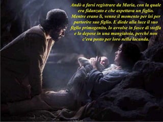 Andò a farsi registrare da Maria, con la quale
era fidanzato e che aspettava un figlio.
Mentre erano lì, venne il momento per lei per
partorire suo figlio. E diede alla luce il suo
figlio primogenito, lo avvolse in fasce di stoffa
e lo depose in una mangiatoia, perché non
c'era posto per loro nella locanda.
 