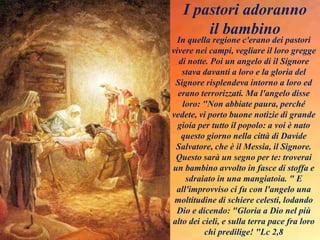In quella regione c'erano dei pastori
vivere nei campi, vegliare il loro gregge
di notte. Poi un angelo di il Signore
stava davanti a loro e la gloria del
Signore risplendeva intorno a loro ed
erano terrorizzati. Ma l'angelo disse
loro: "Non abbiate paura, perché
vedete, vi porto buone notizie di grande
gioia per tutto il popolo: a voi è nato
questo giorno nella città di Davide
Salvatore, che è il Messia, il Signore.
Questo sarà un segno per te: troverai
un bambino avvolto in fasce di stoffa e
sdraiato in una mangiatoia. " E
all'improvviso ci fu con l'angelo una
moltitudine di schiere celesti, lodando
Dio e dicendo: "Gloria a Dio nel più
alto dei cieli, e sulla terra pace fra loro
chi predilige! "Lc 2,8
I pastori adoranno
il bambino
 