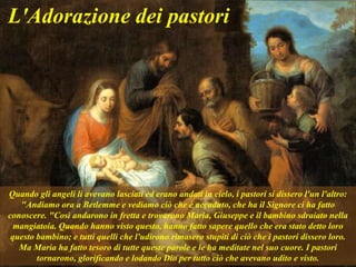 Quando gli angeli li avevano lasciati ed erano andati in cielo, i pastori si dissero l'un l'altro:
"Andiamo ora a Betlemme e vediamo ciò che è accaduto, che ha il Signore ci ha fatto
conoscere. "Così andarono in fretta e trovarono Maria, Giuseppe e il bambino sdraiato nella
mangiatoia. Quando hanno visto questo, hanno fatto sapere quello che era stato detto loro
questo bambino; e tutti quelli che l'udirono rimasero stupiti di ciò che i pastori dissero loro.
Ma Maria ha fatto tesoro di tutte queste parole e le ha meditate nel suo cuore. I pastori
tornarono, glorificando e lodando Dio per tutto ciò che avevano udito e visto.
L'Adorazione dei pastori
 
