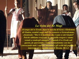 Al tempo del re Erode, dopo la nascita di Gesù A Betlemme
di Giudea, uomini saggi dall'Est vennero a Gerusalemme,
chiedendo: "Dov'è il bambino che è nato re dei Giudei?
Poiché abbiamo osservato la sua stella sorgere e siamo
venuti a rendergli omaggio". Quando il re Erode udì
questo, fu spaventato, e tutta Gerusalemme con lui; e
convocando tutti i capi dei sacerdoti e gli scribi del popolo, li
interrogò dove sarebbe nato il Messia. Mt 2,1
La visita dei Re Magi
 