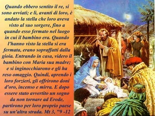 Quando ebbero sentito il re, si
sono avviati; e lì, avanti di loro, è
andato la stella che loro aveva
visto al suo sorgere, fino a
quando esso fermato nel luogo
in cui il bambino era. Quando
l'hanno visto la stella si era
fermata, erano sopraffatti dalla
gioia. Entrando in casa, videro il
bambino con Maria sua madre;
e si inginocchiarono e gli ha
reso omaggio. Quindi, aprendo i
loro forzieri, gli offrirono doni
d'oro, incenso e mirra. E dopo
essere stato avvertito un sogno
da non tornare ad Erode,
partirono per loro proprio paese
su un'altra strada. Mt 3, "9 -12
 