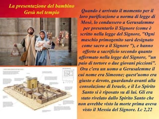 Quando è arrivato il momento per il
loro purificazione a norma di legge di
Mosè, lo condussero a Gerusalemme
per presentarlo il Signore (come è
scritto nella legge del Signore, "Ogni
maschio primogenito sarà designato
come sacro a il Signore "), e hanno
offerto a sacrificio secondo quanto
affermato nella legge del Signore, "un
paio di tortore o due giovani piccioni".
Ora c'era un uomo a Gerusalemme il
cui nome era Simeone; quest'uomo era
giusto e devoto, guardando avanti alla
consolazione di Israele, e il Lo Spirito
Santo si è riposato su di lui. Gli era
stato rivelato dallo Spirito Santo che
non avrebbe visto la morte prima aveva
visto il Messia del Signore. Lc 2,22
La presentazione del bambino
Gesù nel tempio
 