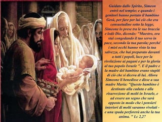 Guidato dallo Spirito, Simeon
entrò nel tempio; e quando i
genitori hanno portato il bambino
Gesù, per fare per lui ciò che era
consuetudine sotto la legge,
Simeone lo prese tra le sue braccia
e lodò Dio, dicendo: "Maestro, ora
stai congedando il tuo servo in
pace, secondo la tua parola; perché
i miei occhi hanno visto la tua
salvezza, che hai preparato davanti
a tutti i popoli, luce per la
rivelazione ai pagani e per la gloria
al tuo popolo Israele ". E il padre e
la madre del bambino erano stupiti
di ciò che si diceva di lui. Allora
Simeone li benedisse e disse a sua
madre Maria: "Questo bambino è
destinato alla caduta e alla
risurrezione di molti in Israele, e
ad essere un segno che sarà
opposto in modo che i pensieri
interiori di molti saranno rivelati -
e una spada perforerà anche la tua
anima. " Lc 2,27
 