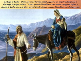 La fuga in Egitto - Dopo che se ne furono andati, apparve un angelo del Signore a
Giuseppe in sogno e disse: "Alzati, prendi il bambino e sua madre e fuggi in Egitto, e
rimani lì finché non te lo dico; perché Erode sta per cercare il bambino, per distruggerlo.
 