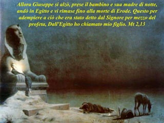 Allora Giuseppe si alzò, prese il bambino e sua madre di notte,
andò in Egitto e vi rimase fino alla morte di Erode. Questo per
adempiere a ciò che era stato detto dal Signore per mezzo del
profeta, Dall'Egitto ho chiamato mio figlio. Mt 2,13
 